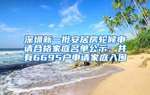 深圳新一批安居房轮候申请合格家庭名单公示，共有6695户申请家庭入围