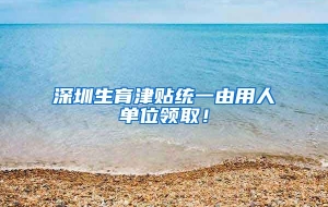 深圳生育津贴统一由用人单位领取！