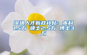 深圳人才新政补贴：本科1.5万 硕士2.5万 博士3万