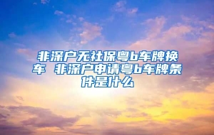 非深户无社保粤b车牌换车 非深户申请粤b车牌条件是什么