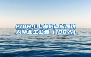 2018年上海选调应届优秀毕业生公告（100人）
