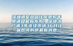 深圳调整商品住房限购年限通知最新发布！深圳落户满3年连续缴纳36月社保即可购房最新消息