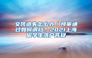 文凭遗失怎么办／预审通过如何调档？2021上海留学生落户答疑
