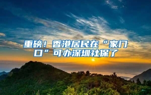 重磅！香港居民在“家门口”可办深圳社保了