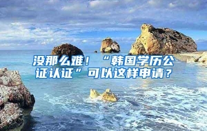没那么难！“韩国学历公证认证”可以这样申请？