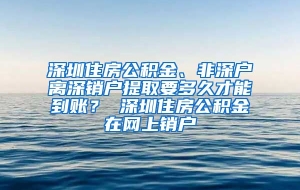深圳住房公积金、非深户离深销户提取要多久才能到账？ 深圳住房公积金在网上销户