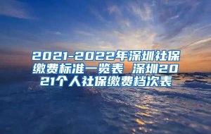 2021-2022年深圳社保缴费标准一览表 深圳2021个人社保缴费档次表