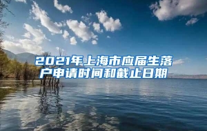 2021年上海市应届生落户申请时间和截止日期