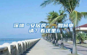 深圳“安居房”，如何申请？看这里！