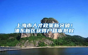 上海市人才政策新突破！浦东新区获得户籍审批权