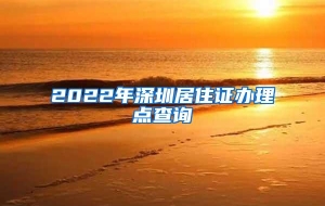 2022年深圳居住证办理点查询