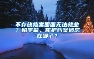 不存放档案回国无法就业？留学前，你把档案遗忘在哪了？