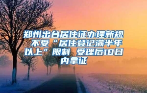 郑州出台居住证办理新规 不受“居住登记满半年以上”限制 受理后10日内拿证