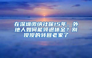 在深圳缴纳社保15年，外地人如何能领退休金？别傻傻的转回老家了