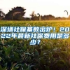 深圳社保基数出炉！2022年最新社保费用是多少？