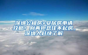 深圳公租房+安居房申请攻略！别再抱怨住不起房，深圳人赶快了解