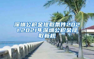 深圳公积金提取条件2021,2021年深圳公积金提取新规