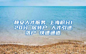 静安人才服务 上海积分120分 居转户 人才引进落户 快速通道