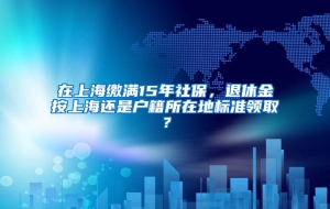 在上海缴满15年社保，退休金按上海还是户籍所在地标准领取？