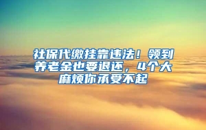 社保代缴挂靠违法！领到养老金也要退还，4个大麻烦你承受不起