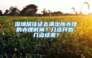 深圳居住证去派出所办理的办理时间？几点开始，几点结束？