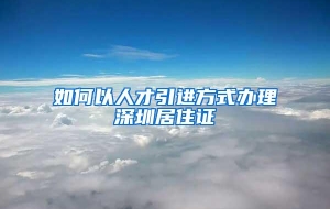 如何以人才引进方式办理深圳居住证