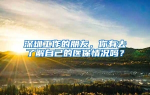 深圳工作的朋友，你有去了解自己的医保情况吗？