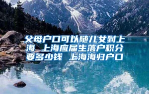 父母户口可以随儿女到上海 上海应届生落户积分要多少钱 上海海归户口