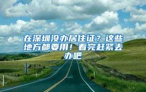 在深圳没办居住证？这些地方都要用！看完赶紧去办吧