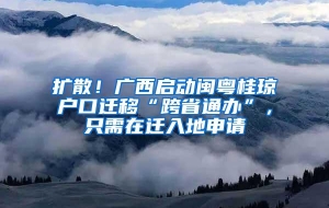 扩散！广西启动闽粤桂琼户口迁移“跨省通办”，只需在迁入地申请