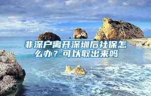 非深户离开深圳后社保怎么办？可以取出来吗
