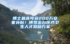 博士最高可获200万安家补贴！博罗出台医疗卫生人才激励方案
