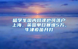 留学生国内网课也可落户上海，英国单日暴增5万，牛津疫苗开打