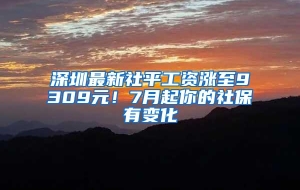 深圳最新社平工资涨至9309元！7月起你的社保有变化