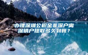 办理深圳公积金非深户离深销户提取多久到账？