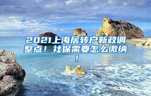 2021上海居转户新政调整点！社保需要怎么缴纳！