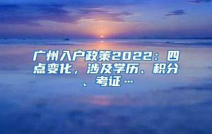 广州入户政策2022：四点变化，涉及学历、积分、考证…