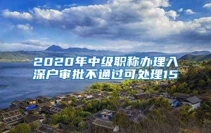 2020年中级职称办理入深户审批不通过可处理15