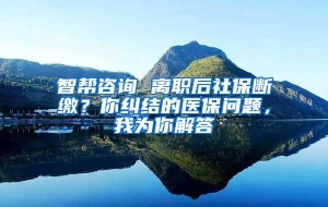 智帮咨询 离职后社保断缴？你纠结的医保问题，我为你解答