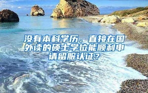 没有本科学历，直接在国外读的硕士学位能顺利申请留服认证？