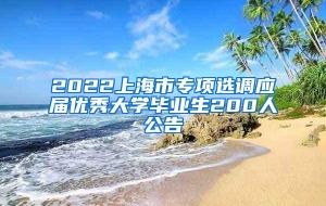 2022上海市专项选调应届优秀大学毕业生200人公告