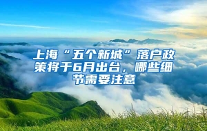 上海“五个新城”落户政策将于6月出台，哪些细节需要注意