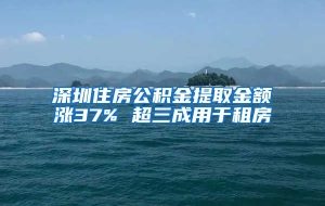 深圳住房公积金提取金额涨37% 超三成用于租房