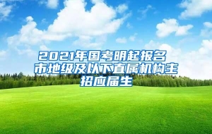 2021年国考明起报名 市地级及以下直属机构主招应届生