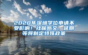 2020年深圳学位申请不受影响！社保断交、延期等将制定特殊政策