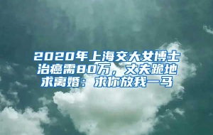2020年上海交大女博士治癌需80万，丈夫跪地求离婚：求你放我一马