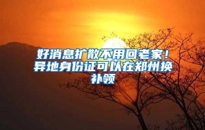好消息扩散不用回老家！异地身份证可以在郑州换补领