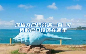深圳入户积分满一百 可我的户口该落在哪里