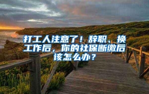 打工人注意了！辞职、换工作后，你的社保断缴后该怎么办？