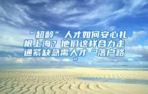 “超龄”人才如何安心扎根上海？他们这样合力走通紧缺急需人才“落户路”